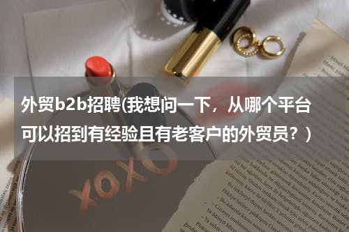 外贸b2b招聘(我想问一下，从哪个平台可以招到有经验且有老客户的外贸员？)