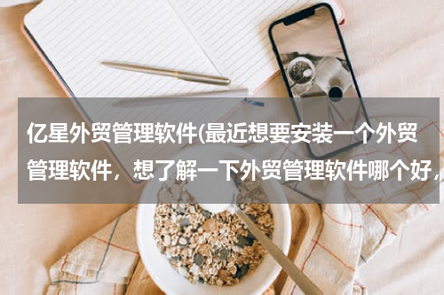 亿星外贸管理软件(最近想要安装一个外贸管理软件，想了解一下外贸管理软件哪个好，有大虾知道的冒泡一下。)