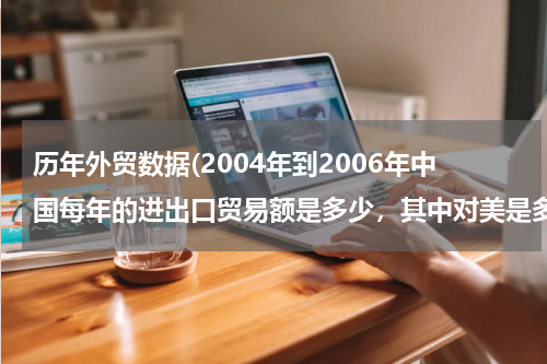 历年外贸数据(2004年到2006年中国每年的进出口贸易额是多少，其中对美是多少？)