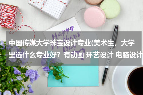 中国传媒大学珠宝设计专业(美术生，大学里选什么专业好？有动画 环艺设计 电脑设计 珠宝设计 服装设计)