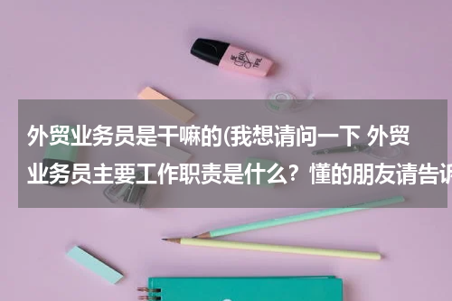 外贸业务员是干嘛的(我想请问一下 外贸业务员主要工作职责是什么？懂的朋友请告诉我一下)