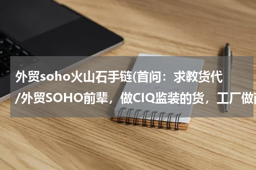 外贸soho火山石手链(首问：求教货代/外贸SOHO前辈，做CIQ监装的货，工厂做商检出凭条，到口岸监装，期间如何保密客人信息？)