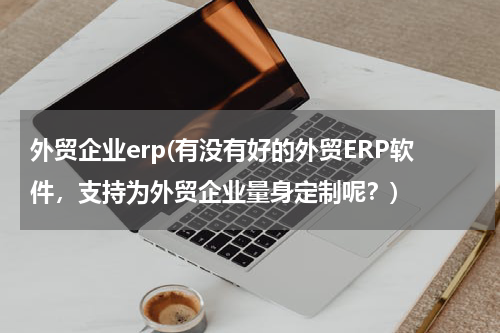 外贸企业erp(有没有好的外贸ERP软件，支持为外贸企业量身定制呢？)