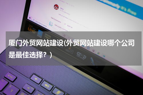 厦门外贸网站建设(外贸网站建设哪个公司是最佳选择？)