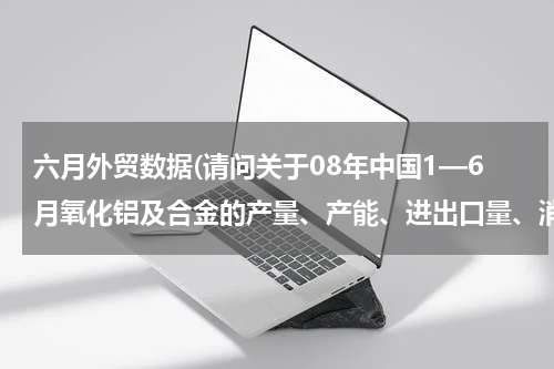 六月外贸数据(请问关于08年中国1—6月氧化铝及合金的产量、产能、进出口量、消费量的数据资料哪里有?)