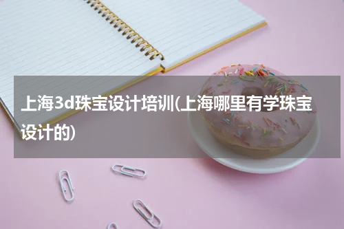 上海3d珠宝设计培训(上海哪里有学珠宝设计的)