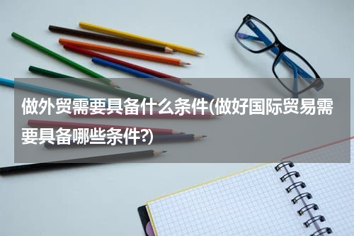 做外贸需要具备什么条件(做好国际贸易需要具备哪些条件?)