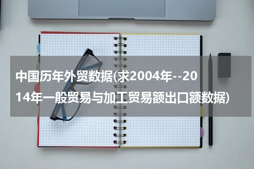 中国历年外贸数据(求2004年--2014年一般贸易与加工贸易额出口额数据)