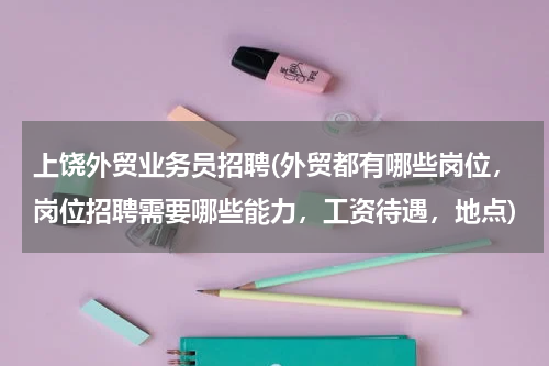 上饶外贸业务员招聘(外贸都有哪些岗位，岗位招聘需要哪些能力，工资待遇，地点)