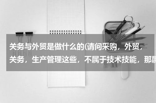 关务与外贸是做什么的(请问采购，外贸，关务，生产管理这些，不属于技术技能，那属于什么类型职位，行业？)