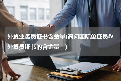 外贸业务员证书含金量(询问国际单证员&外贸员证书的含金量。)