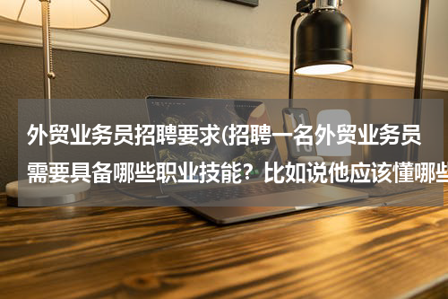 外贸业务员招聘要求(招聘一名外贸业务员需要具备哪些职业技能？比如说他应该懂哪些，最好的外贸业务员毕业于什么样专科类的大)