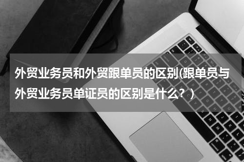 外贸业务员和外贸跟单员的区别(跟单员与外贸业务员单证员的区别是什么？)