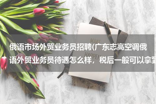 俄语市场外贸业务员招聘(广东志高空调俄语外贸业务员待遇怎么样，税后一般可以拿到多少，交不交五险一金？)