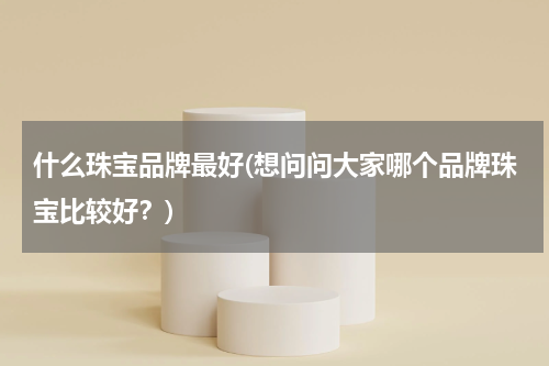 什么珠宝品牌最好(想问问大家哪个品牌珠宝比较好？)
