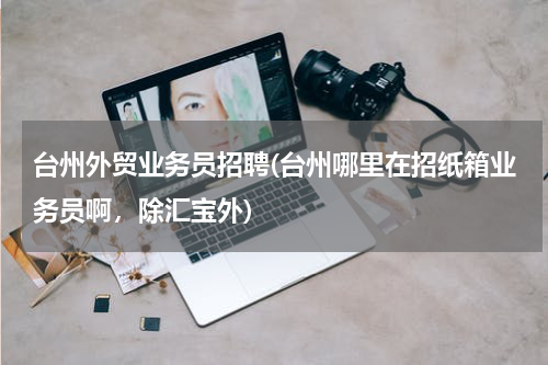 台州外贸业务员招聘(台州哪里在招纸箱业务员啊，除汇宝外)