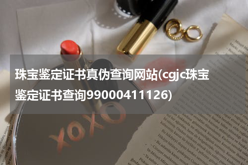 珠宝鉴定证书真伪查询网站(cgjc珠宝鉴定证书查询99000411126)