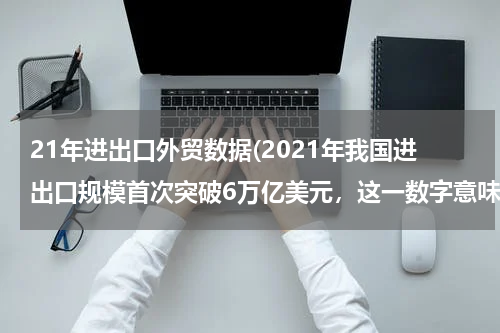 21年进出口外贸数据(2021年我国进出口规模首次突破6万亿美元，这一数字意味着什么？)