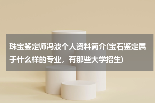 珠宝鉴定师冯波个人资料简介(宝石鉴定属于什么样的专业，有那些大学招生)