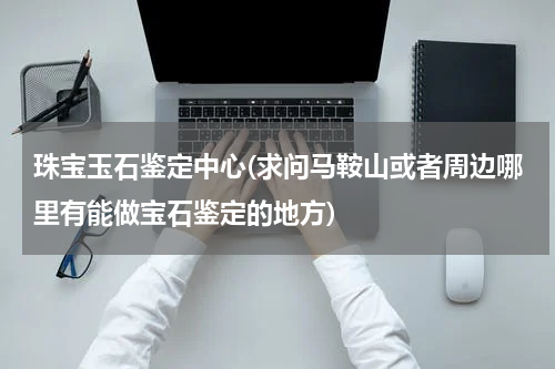珠宝玉石鉴定中心(求问马鞍山或者周边哪里有能做宝石鉴定的地方)