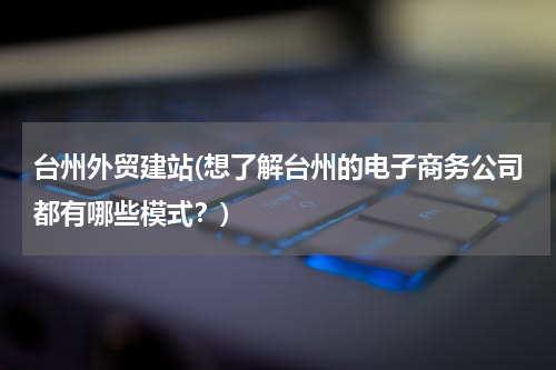台州外贸建站(想了解台州的电子商务公司都有哪些模式？)
