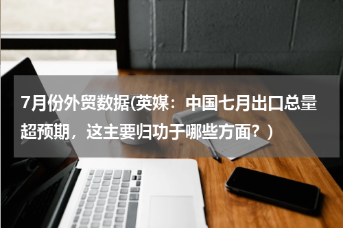 7月份外贸数据(英媒：中国七月出口总量超预期，这主要归功于哪些方面？)