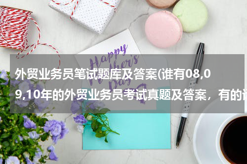 外贸业务员笔试题库及答案(谁有08,09,10年的外贸业务员考试真题及答案，有的话麻烦一下发到邮箱1184425764@qq.com)