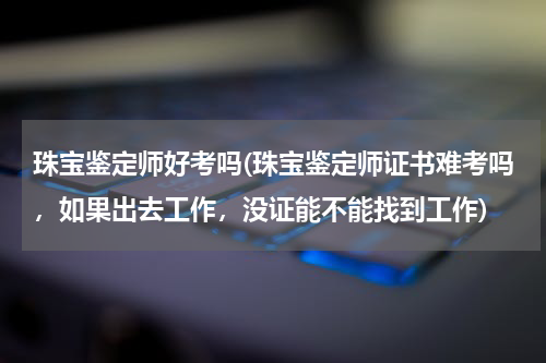 珠宝鉴定师好考吗(珠宝鉴定师证书难考吗，如果出去工作，没证能不能找到工作)