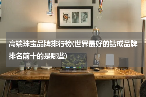 高端珠宝品牌排行榜(世界最好的钻戒品牌排名前十的是哪些)