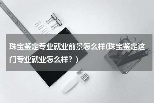 珠宝鉴定专业就业前景怎么样(珠宝鉴定这门专业就业怎么样？)