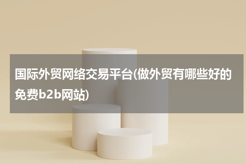 国际外贸网络交易平台(做外贸有哪些好的免费b2b网站)