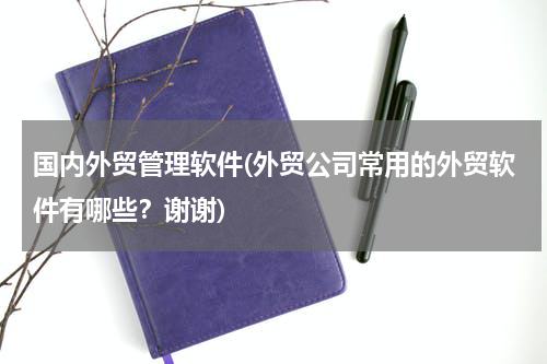 国内外贸管理软件(外贸公司常用的外贸软件有哪些？谢谢)