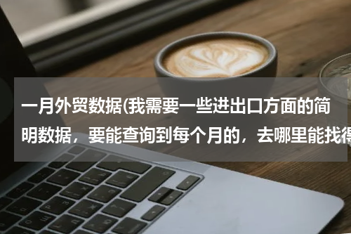一月外贸数据(我需要一些进出口方面的简明数据，要能查询到每个月的，去哪里能找得到？)
