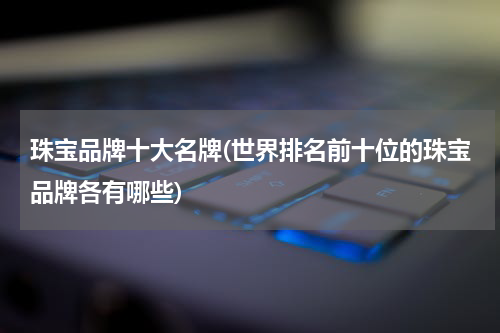 珠宝品牌十大名牌(世界排名前十位的珠宝品牌各有哪些)