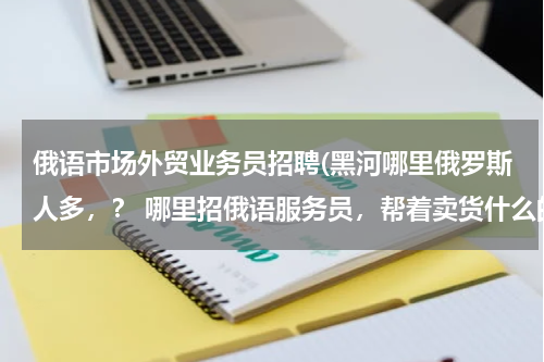 俄语市场外贸业务员招聘(黑河哪里俄罗斯人多，？ 哪里招俄语服务员，帮着卖货什么的？)