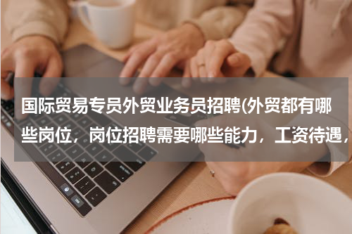 国际贸易专员外贸业务员招聘(外贸都有哪些岗位，岗位招聘需要哪些能力，工资待遇，地点)