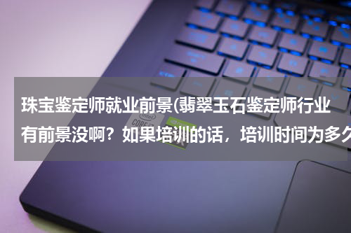 珠宝鉴定师就业前景(翡翠玉石鉴定师行业有前景没啊？如果培训的话，培训时间为多久啊？)