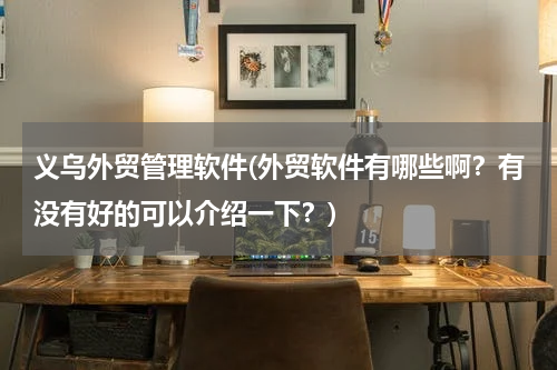 义乌外贸管理软件(外贸软件有哪些啊？有没有好的可以介绍一下？)