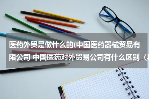 医药外贸是做什么的(中国医药器械贸易有限公司 中国医药对外贸易公司有什么区别（具体）)