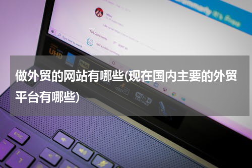 做外贸的网站有哪些(现在国内主要的外贸平台有哪些)