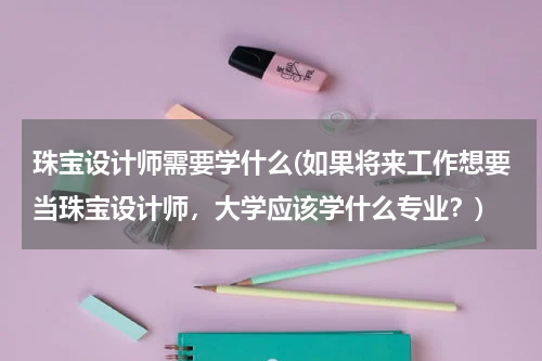 珠宝设计师需要学什么(如果将来工作想要当珠宝设计师，大学应该学什么专业？)
