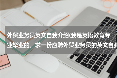 外贸业务员英文自我介绍(我是英语教育专业毕业的，求一份应聘外贸业务员的英文自我介绍，多介绍对工作的)