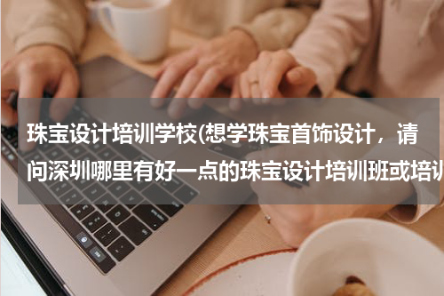 珠宝设计培训学校(想学珠宝首饰设计，请问深圳哪里有好一点的珠宝设计培训班或培训学校之类的？)