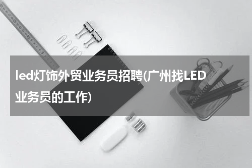 led灯饰外贸业务员招聘(广州找LED业务员的工作)