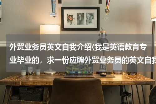 外贸业务员英文自我介绍(我是英语教育专业毕业的，求一份应聘外贸业务员的英文自我介绍，多介绍对工作的)