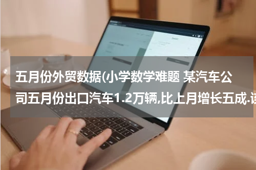 五月份外贸数据(小学数学难题 某汽车公司五月份出口汽车1.2万辆,比上月增长五成.该公司四月)