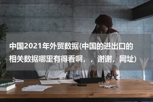 中国2021年外贸数据(中国的进出口的相关数据哪里有得看啊，，谢谢，网址)