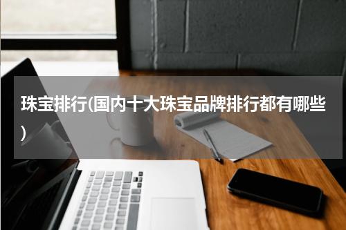 珠宝排行(国内十大珠宝品牌排行都有哪些)