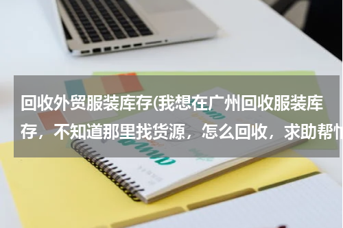 回收外贸服装库存(我想在广州回收服装库存，不知道那里找货源，怎么回收，求助帮忙。)