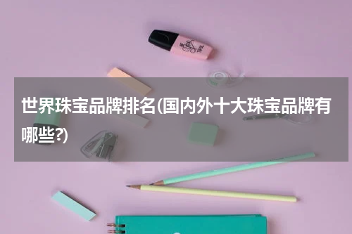 世界珠宝品牌排名(国内外十大珠宝品牌有哪些?)